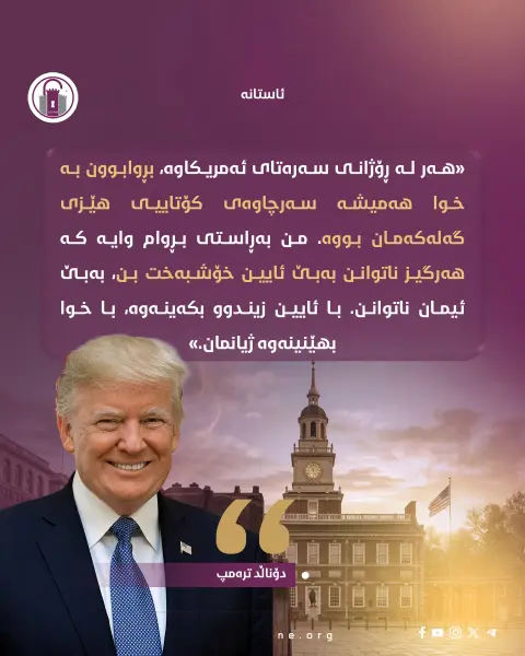 «هەر لە ڕۆژانی سەرەتای ئەمریکاوە، بڕوابوون بە خوا هەمیشە سەرچاوەی کۆتاییی هێزی گەلەکەمان بووە. من بەڕاستی بڕوام وایە کە هەرگیز ناتوانن بەبێ ئایین خۆشبەخت بن، بەبێ ئیمان ناتوانن. با ئایین زیندوو بکەینەوە، با خوا بهێنینەوە ژیانمان.»
• دۆناڵد ترەمپ
#ئاستانە_Astana
